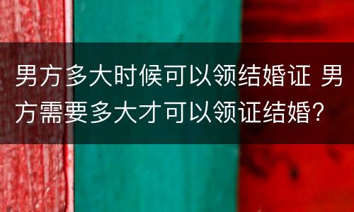 男方多大时候可以领结婚证 男方需要多大才可以领证结婚?