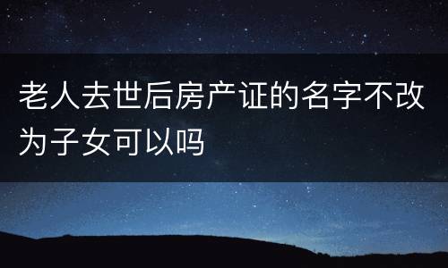老人去世后房产证的名字不改为子女可以吗