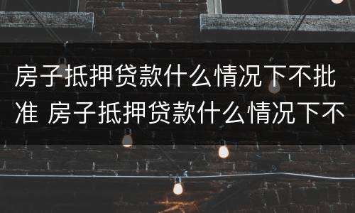 房子抵押贷款什么情况下不批准 房子抵押贷款什么情况下不批准了