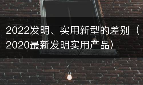 2022发明、实用新型的差别（2020最新发明实用产品）