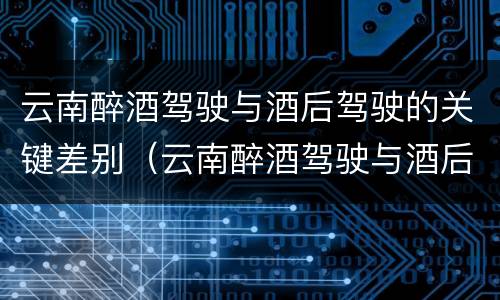 云南醉酒驾驶与酒后驾驶的关键差别（云南醉酒驾驶与酒后驾驶的关键差别是）
