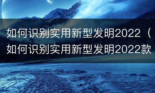 如何识别实用新型发明2022（如何识别实用新型发明2022款）