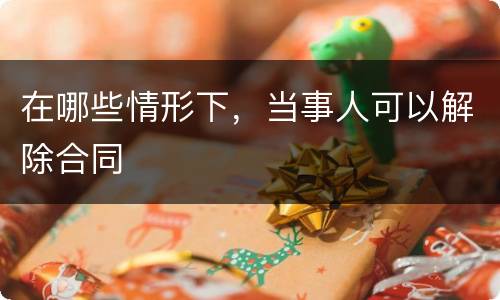 在哪些情形下，当事人可以解除合同