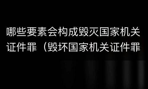 哪些要素会构成毁灭国家机关证件罪（毁坏国家机关证件罪）
