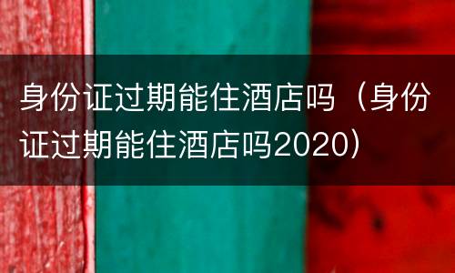 身份证过期能住酒店吗（身份证过期能住酒店吗2020）