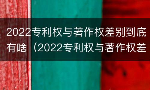 2022专利权与著作权差别到底有啥（2022专利权与著作权差别到底有啥不同）