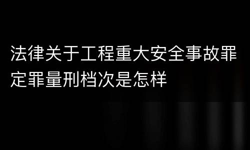 法律关于工程重大安全事故罪定罪量刑档次是怎样