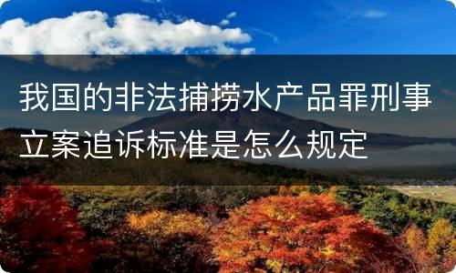 我国的非法捕捞水产品罪刑事立案追诉标准是怎么规定