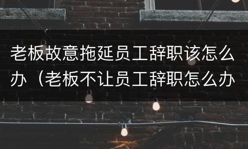 老板故意拖延员工辞职该怎么办（老板不让员工辞职怎么办一直推迟）