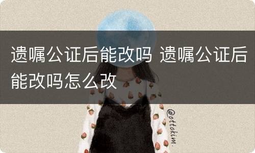 遗嘱公证后能改吗 遗嘱公证后能改吗怎么改