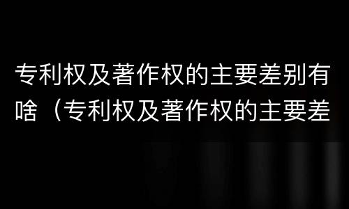 专利权及著作权的主要差别有啥（专利权及著作权的主要差别有啥特点）