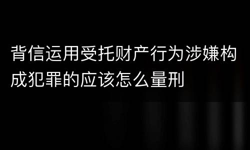 背信运用受托财产行为涉嫌构成犯罪的应该怎么量刑