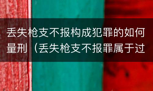 丢失枪支不报构成犯罪的如何量刑（丢失枪支不报罪属于过失犯罪吗）