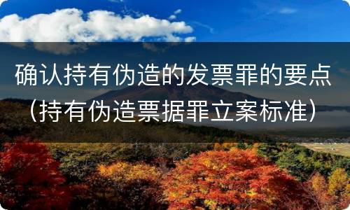 确认持有伪造的发票罪的要点（持有伪造票据罪立案标准）