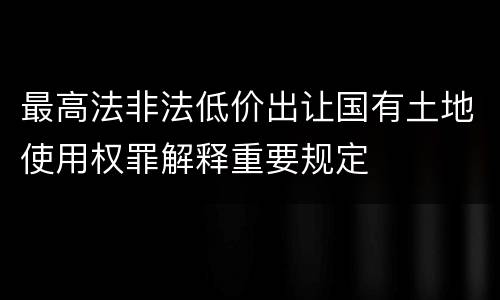 最高法非法低价出让国有土地使用权罪解释重要规定