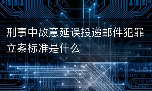 刑事中故意延误投递邮件犯罪立案标准是什么