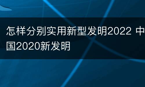 怎样分别实用新型发明2022 中国2020新发明