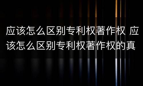 应该怎么区别专利权著作权 应该怎么区别专利权著作权的真假