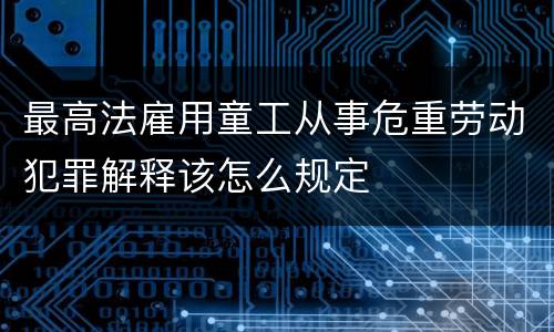 最高法雇用童工从事危重劳动犯罪解释该怎么规定