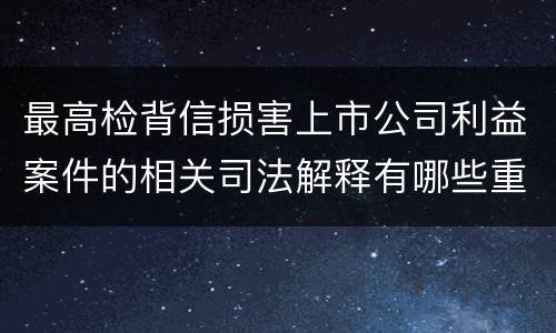 最高检背信损害上市公司利益案件的相关司法解释有哪些重要内容