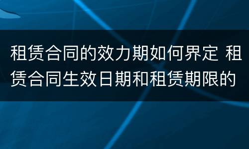 租赁合同的效力期如何界定 租赁合同生效日期和租赁期限的区别