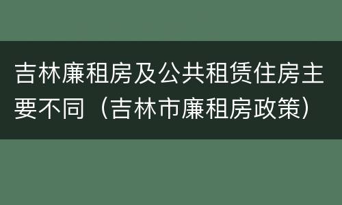 吉林廉租房及公共租赁住房主要不同（吉林市廉租房政策）