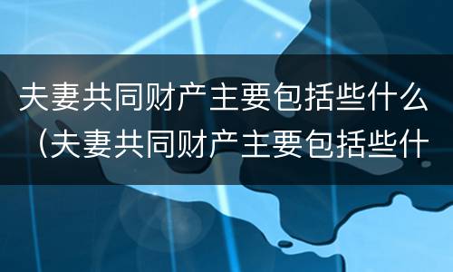 夫妻共同财产主要包括些什么（夫妻共同财产主要包括些什么内容）