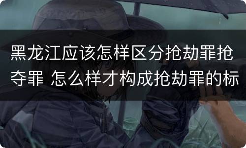 黑龙江应该怎样区分抢劫罪抢夺罪 怎么样才构成抢劫罪的标准