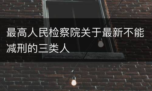 最高人民检察院关于最新不能减刑的三类人