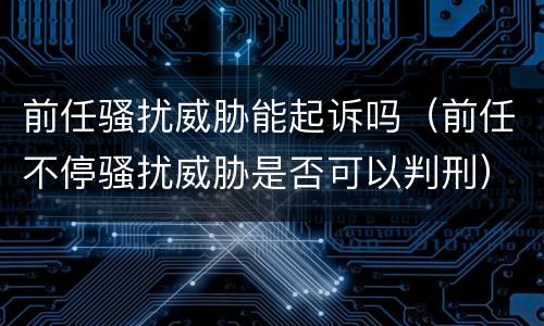 前任骚扰威胁能起诉吗（前任不停骚扰威胁是否可以判刑）
