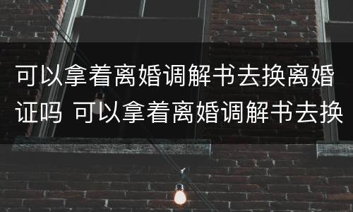 可以拿着离婚调解书去换离婚证吗 可以拿着离婚调解书去换离婚证吗需要多久