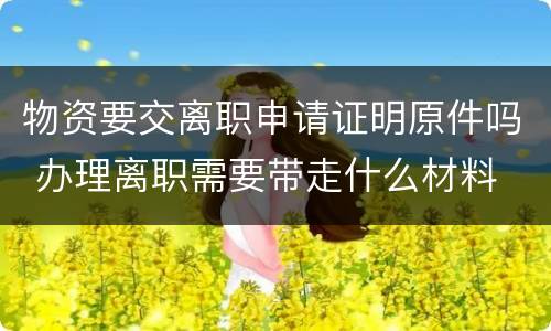 物资要交离职申请证明原件吗 办理离职需要带走什么材料