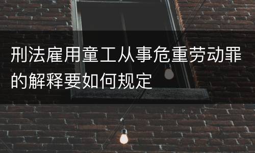 刑法雇用童工从事危重劳动罪的解释要如何规定
