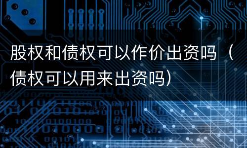 股权和债权可以作价出资吗（债权可以用来出资吗）