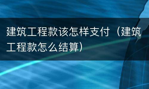 建筑工程款该怎样支付（建筑工程款怎么结算）