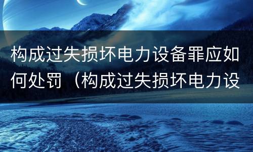 构成过失损坏电力设备罪应如何处罚（构成过失损坏电力设备罪应如何处罚）