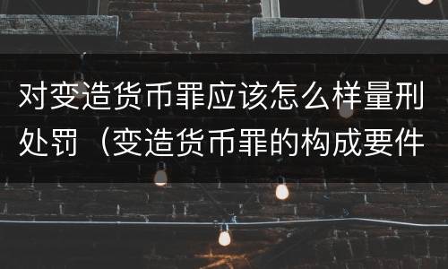 对变造货币罪应该怎么样量刑处罚（变造货币罪的构成要件）