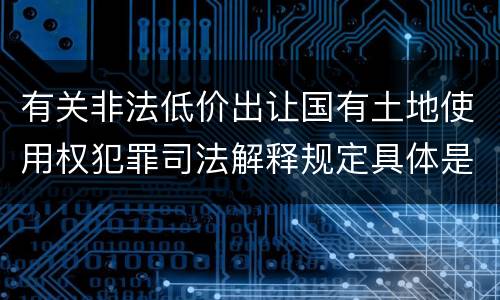 有关非法低价出让国有土地使用权犯罪司法解释规定具体是什么内容
