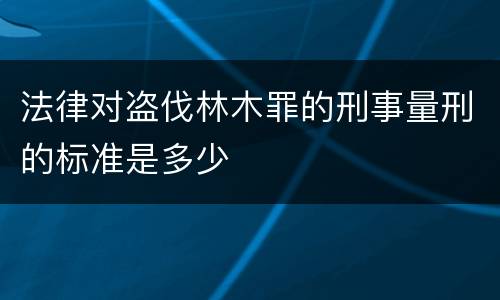 法律对盗伐林木罪的刑事量刑的标准是多少