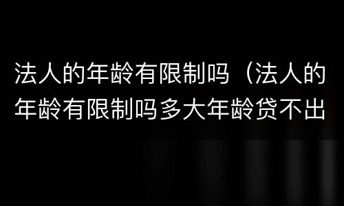 法人的年龄有限制吗（法人的年龄有限制吗多大年龄贷不出款）