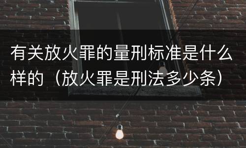 有关放火罪的量刑标准是什么样的（放火罪是刑法多少条）