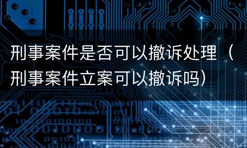 刑事案件是否可以撤诉处理（刑事案件立案可以撤诉吗）