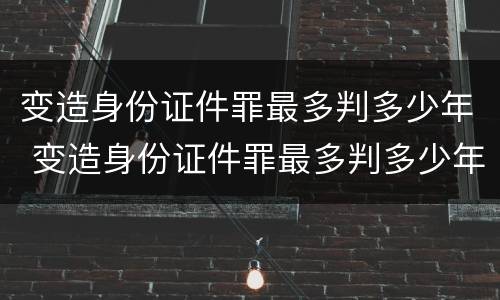 变造身份证件罪最多判多少年 变造身份证件罪最多判多少年徒刑
