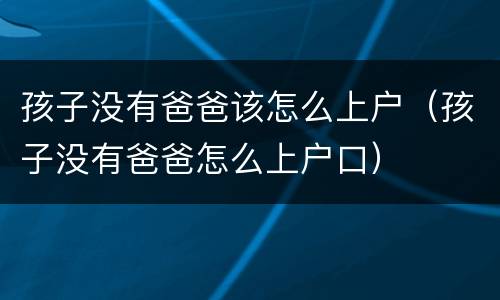 孩子没有爸爸该怎么上户（孩子没有爸爸怎么上户口）