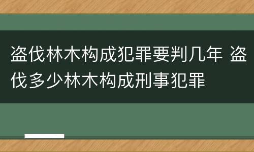 盗伐林木构成犯罪要判几年 盗伐多少林木构成刑事犯罪