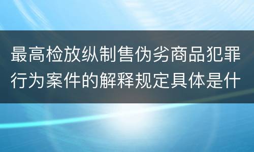 最高检放纵制售伪劣商品犯罪行为案件的解释规定具体是什么内容