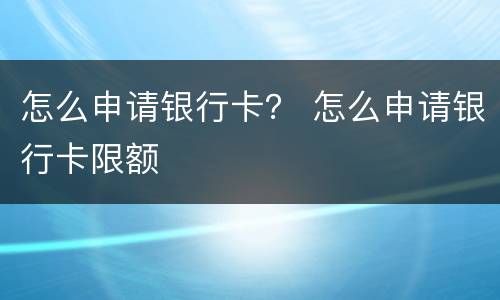 怎么申请银行卡？ 怎么申请银行卡限额