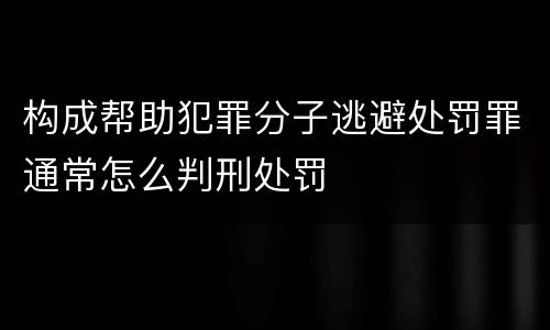 构成帮助犯罪分子逃避处罚罪通常怎么判刑处罚
