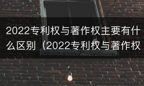 2022专利权与著作权主要有什么区别（2022专利权与著作权主要有什么区别呢）