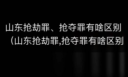 山东抢劫罪、抢夺罪有啥区别（山东抢劫罪,抢夺罪有啥区别呢）